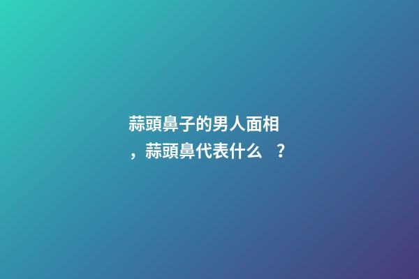 蒜頭鼻子的男人面相，蒜頭鼻代表什么？